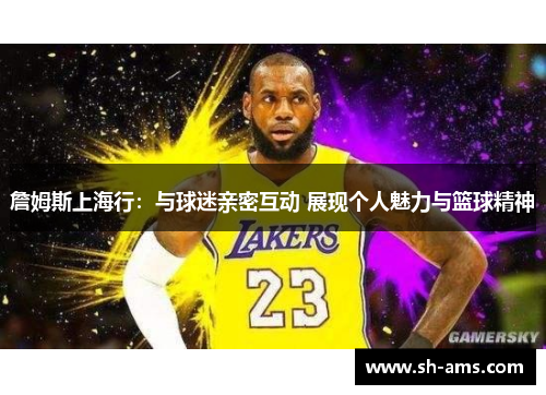 詹姆斯上海行：与球迷亲密互动 展现个人魅力与篮球精神