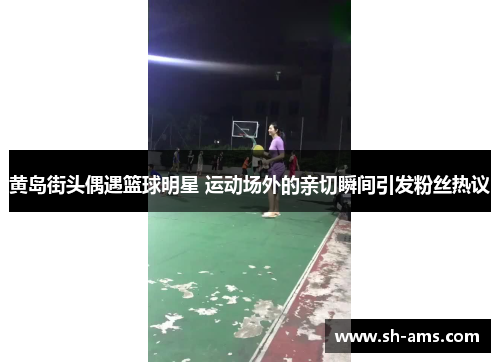 黄岛街头偶遇篮球明星 运动场外的亲切瞬间引发粉丝热议
